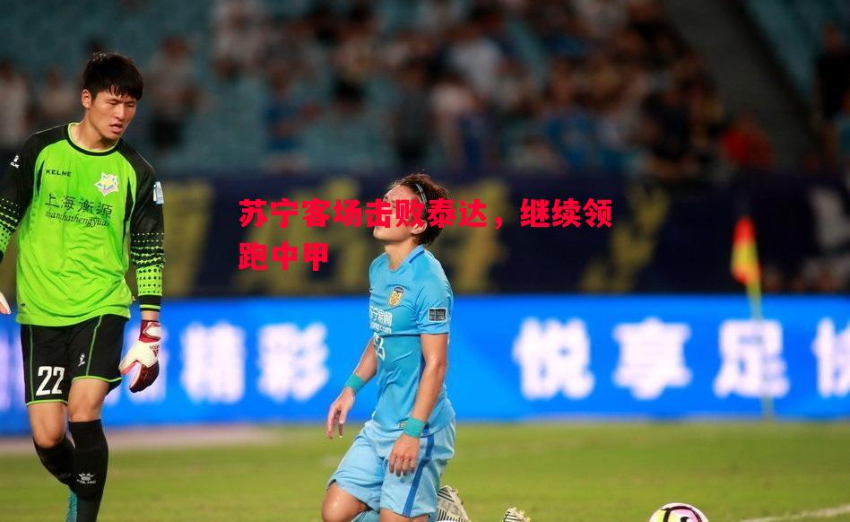 苏宁客场击败泰达，继续领跑中甲