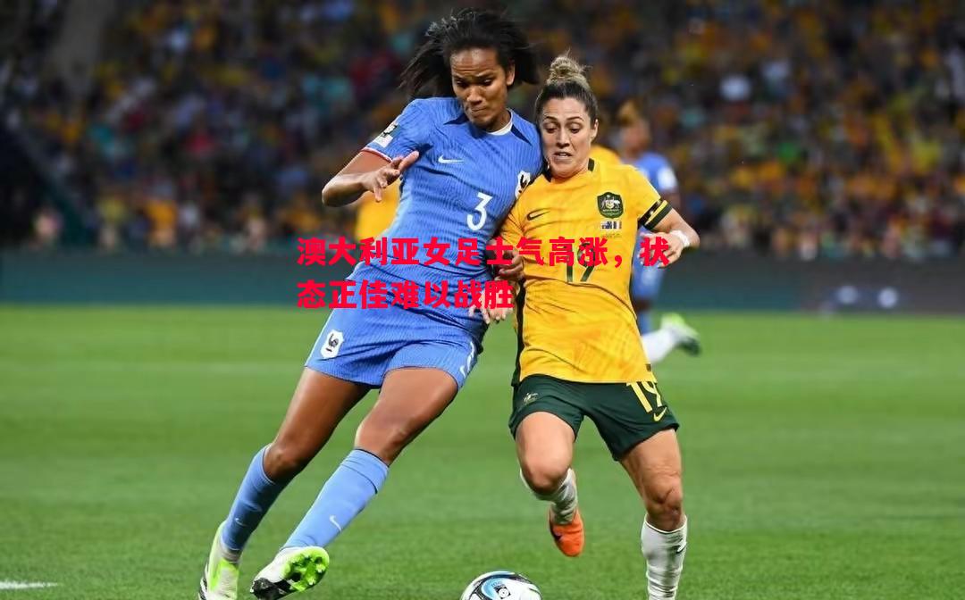 澳大利亚女足士气高涨,状态正佳难以战胜 澳大利亚女足士气高涨,状态正佳难以战胜